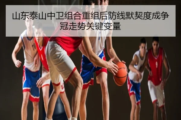 山东泰山中卫组合重组后防线默契度成争冠走势关键变量
