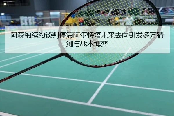阿森纳续约谈判停滞阿尔特塔未来去向引发多方猜测与战术博弈