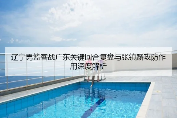 辽宁男篮客战广东关键回合复盘与张镇麟攻防作用深度解析